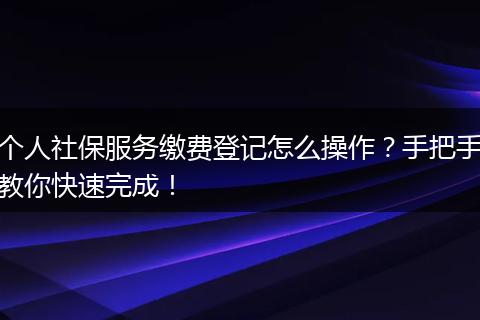 个人社保服务缴费登记怎么操作？手把手教你快速完成！