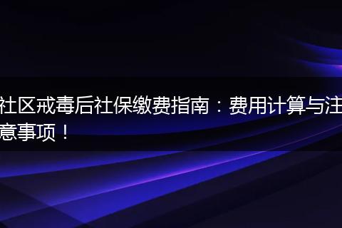 社区戒毒后社保缴费指南：费用计算与注意事项！