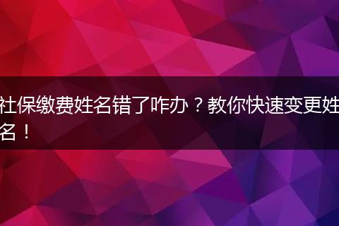 社保缴费姓名错了咋办?教你快速变更姓名!