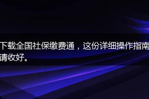 下载全国社保缴费通，这份详细操作指南请收好。