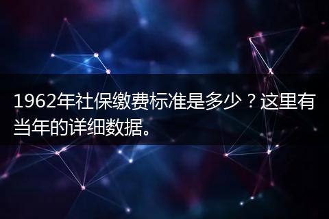 1962年社保缴费标准是多少？这里有当年的详细数据。