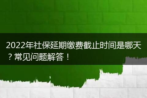 2022年社保延期缴费截止时间是哪天？常见问题解答！