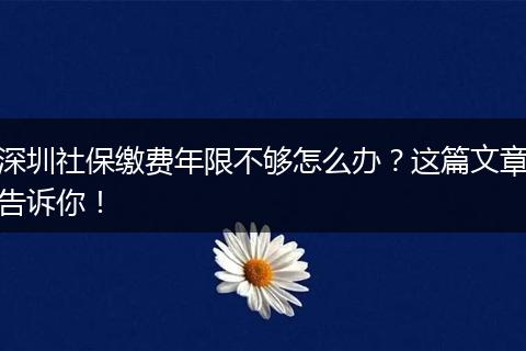 深圳社保缴费年限不够怎么办？这篇文章告诉你！