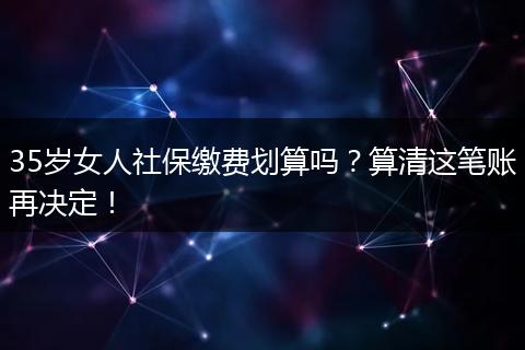 35岁女人社保缴费划算吗？算清这笔账再决定！