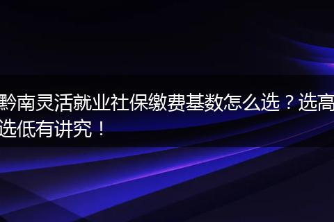 黔南灵活就业社保缴费基数怎么选？选高选低有讲究！