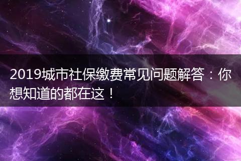 2019城市社保缴费常见问题解答：你想知道的都在这！