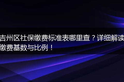 吉州区社保缴费标准表哪里查？详细解读缴费基数与比例！