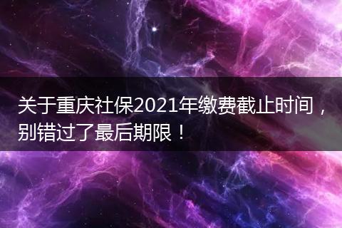 关于重庆社保2021年缴费截止时间，别错过了最后期限！
