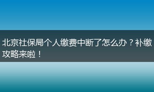 北京社保局个人缴费中断了怎么办？补缴攻略来啦！