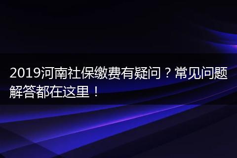 2019河南社保缴费有疑问？常见问题解答都在这里！