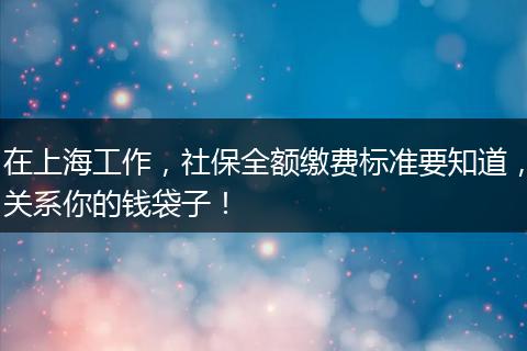 在上海工作，社保全额缴费标准要知道，关系你的钱袋子！