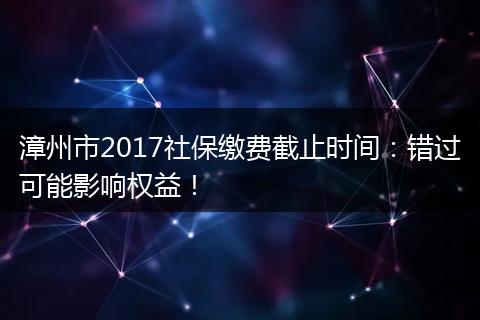 漳州市2017社保缴费截止时间：错过可能影响权益！