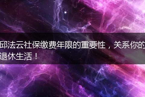 邱法云社保缴费年限的重要性，关系你的退休生活！