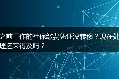 之前工作的社保缴费凭证没转移？现在处理还来得及吗？