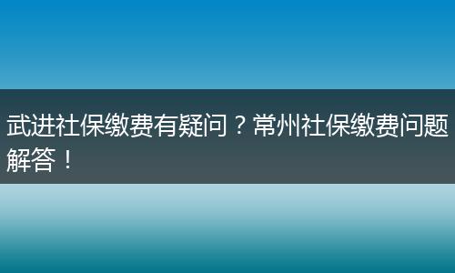 武进社保缴费有疑问？常州社保缴费问题解答！