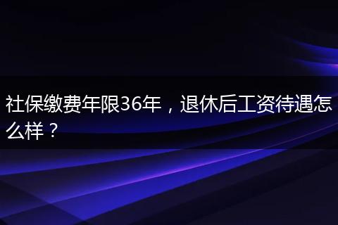社保缴费年限36年，退休后工资待遇怎么样？