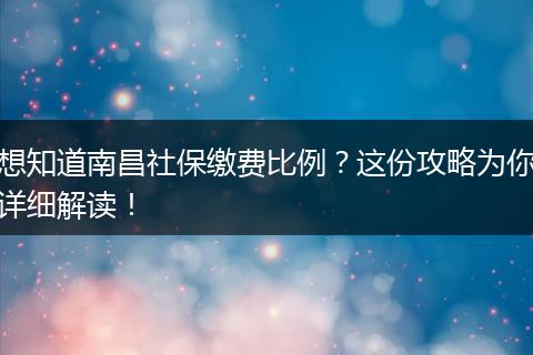 想知道南昌社保缴费比例？这份攻略为你详细解读！