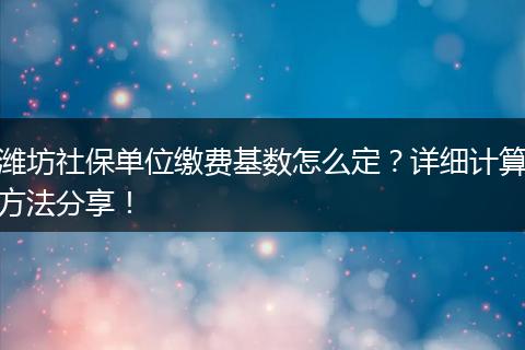 潍坊社保单位缴费基数怎么定？详细计算方法分享！