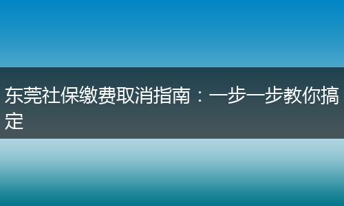 东莞社保缴费取消指南：一步一步教你搞定