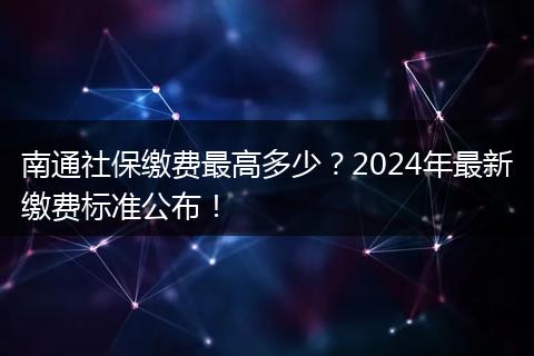 南通社保缴费最高多少?2024年最新缴费标准公布!