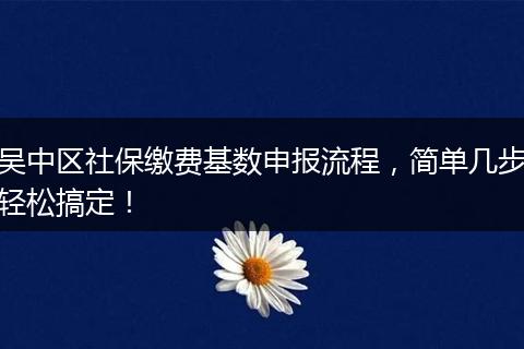 吴中区社保缴费基数申报流程,简单几步轻松搞定!