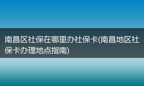 南昌区社保在哪里办社保卡(南昌地区社保卡办理地点指南)