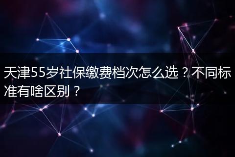 天津55岁社保缴费档次怎么选？不同标准有啥区别？