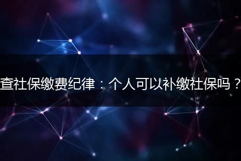 查社保缴费纪律:个人可以补缴社保吗?