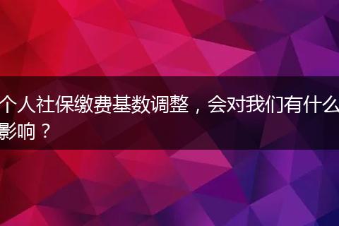 个人社保缴费基数调整，会对我们有什么影响？