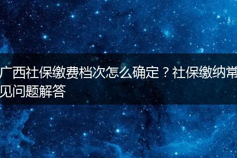 广西社保缴费档次怎么确定？社保缴纳常见问题解答