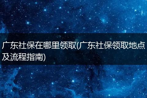 广东社保在哪里领取(广东社保领取地点及流程指南)