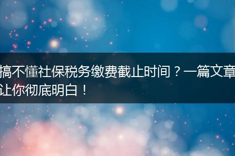搞不懂社保税务缴费截止时间？一篇文章让你彻底明白！