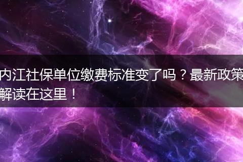 内江社保单位缴费标准变了吗？最新政策解读在这里！