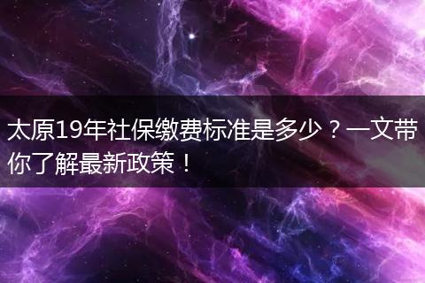 太原19年社保缴费标准是多少？一文带你了解最新政策！