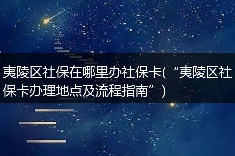 夷陵区社保在哪里办社保卡(“夷陵区社保卡办理地点及流程指南”)