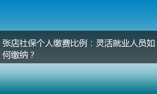 张店社保个人缴费比例：灵活就业人员如何缴纳？