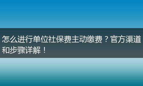 怎么进行单位社保费主动缴费？官方渠道和步骤详解！