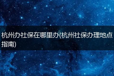 杭州办社保在哪里办(杭州社保办理地点指南)