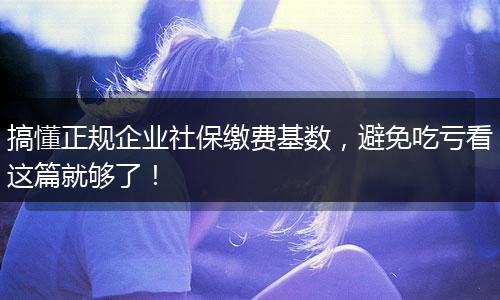 搞懂正规企业社保缴费基数，避免吃亏看这篇就够了！