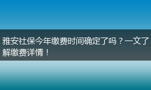 雅安社保今年缴费时间确定了吗？一文了解缴费详情！