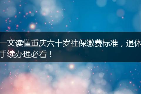 一文读懂重庆六十岁社保缴费标准，退休手续办理必看！