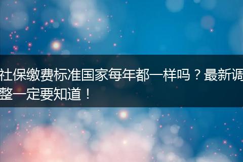 社保缴费标准国家每年都一样吗？最新调整一定要知道！