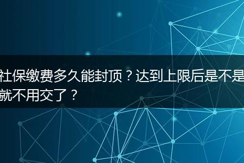 社保缴费多久能封顶？达到上限后是不是就不用交了？