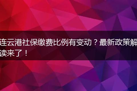 连云港社保缴费比例有变动?最新政策解读来了!