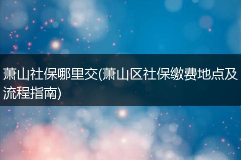 萧山社保哪里交(萧山区社保缴费地点及流程指南)
