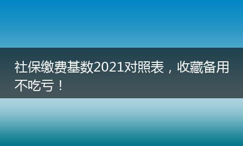 社保缴费基数2021对照表，收藏备用不吃亏！