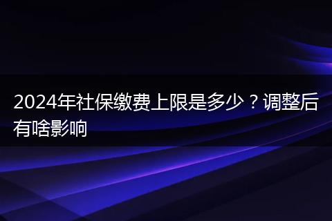 2024年社保缴费上限是多少？调整后有啥影响