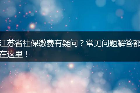 江苏省社保缴费有疑问？常见问题解答都在这里！