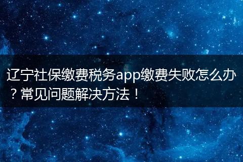 辽宁社保缴费税务app缴费失败怎么办？常见问题解决方法！