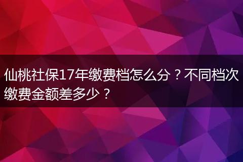 仙桃社保17年缴费档怎么分？不同档次缴费金额差多少？
